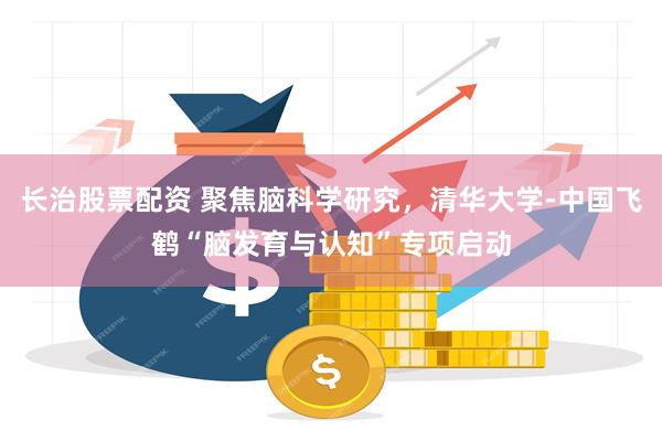 长治股票配资 聚焦脑科学研究，清华大学-中国飞鹤“脑发育与认知”专项启动