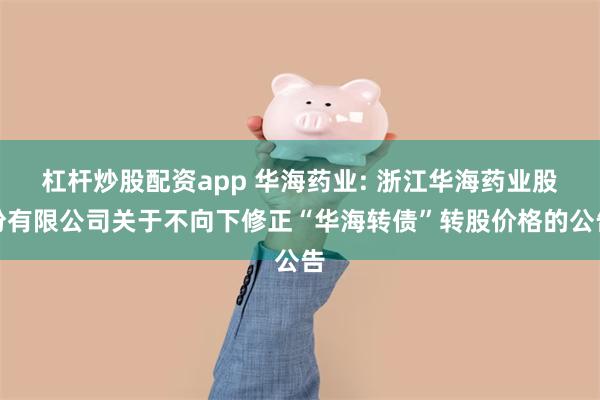 杠杆炒股配资app 华海药业: 浙江华海药业股份有限公司关于不向下修正“华海转债”转股价格的公告