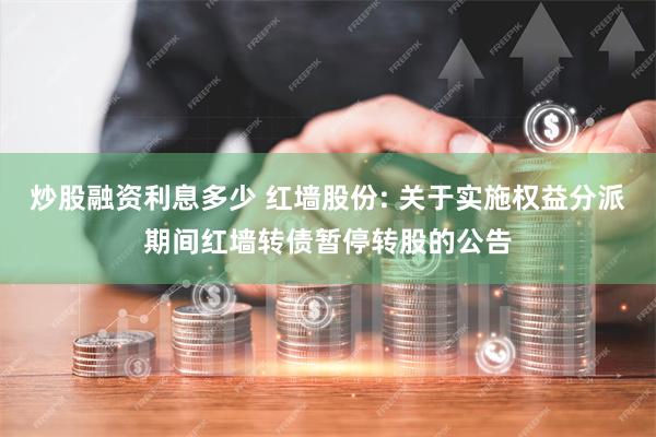 炒股融资利息多少 红墙股份: 关于实施权益分派期间红墙转债暂停转股的公告