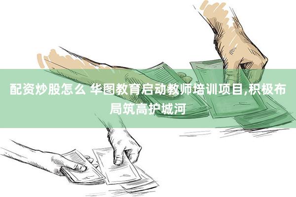 配资炒股怎么 华图教育启动教师培训项目,积极布局筑高护城河
