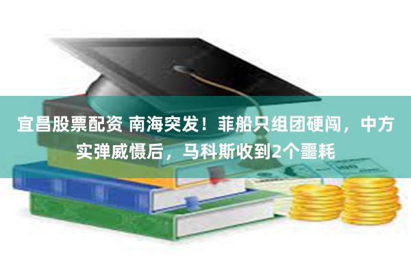 宜昌股票配资 南海突发！菲船只组团硬闯，中方实弹威慑后，马科斯收到2个噩耗