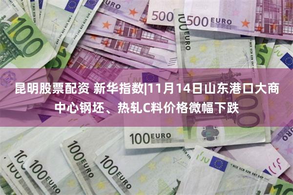 昆明股票配资 新华指数|11月14日山东港口大商中心钢坯、热轧C料价格微幅下跌