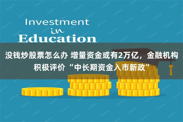 没钱炒股票怎么办 增量资金或有2万亿，金融机构积极评价 “中长期资金入市新政”