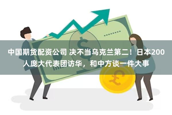 中国期货配资公司 决不当乌克兰第二！日本200人庞大代表团访华，和中方谈一件大事