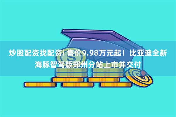 炒股配资找配资i 售价9.98万元起！比亚迪全新海豚智驾版郑州分站上市并交付