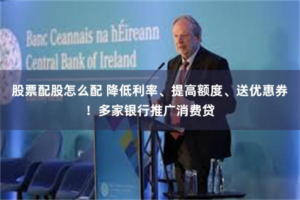 股票配股怎么配 降低利率、提高额度、送优惠券！多家银行推广消费贷