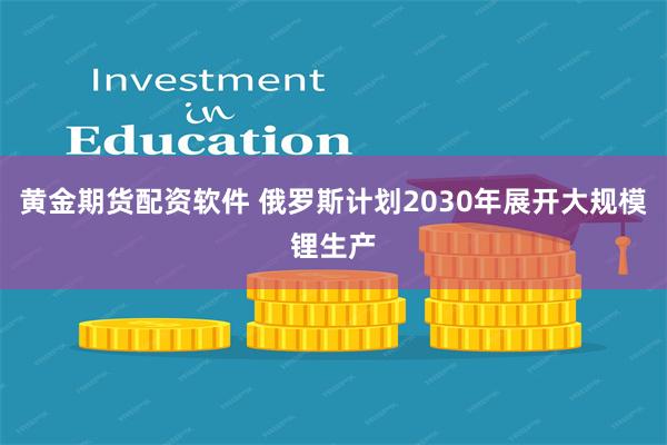 黄金期货配资软件 俄罗斯计划2030年展开大规模锂生产