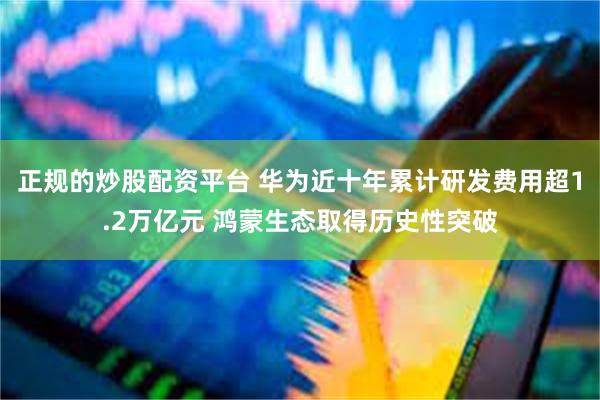 正规的炒股配资平台 华为近十年累计研发费用超1.2万亿元 鸿蒙生态取得历史性突破