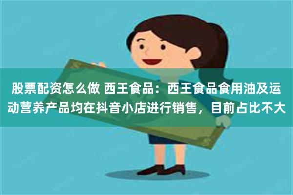 股票配资怎么做 西王食品：西王食品食用油及运动营养产品均在抖音小店进行销售，目前占比不大