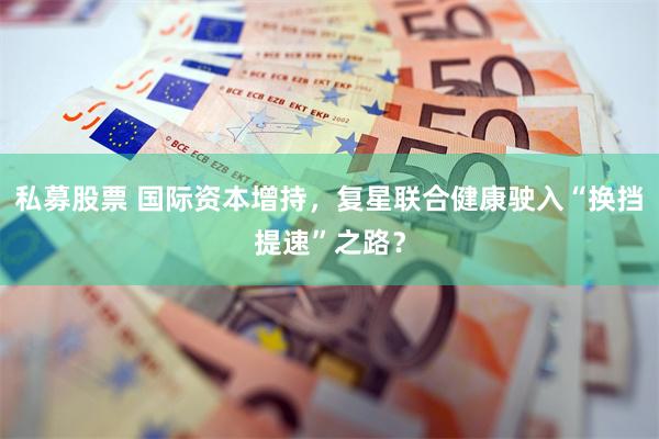 私募股票 国际资本增持，复星联合健康驶入“换挡提速”之路？