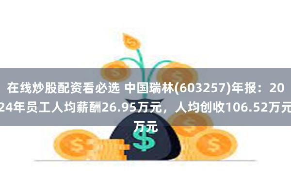 在线炒股配资看必选 中国瑞林(603257)年报：2024年员工人均薪酬26.95万元，人均创收106.52万元