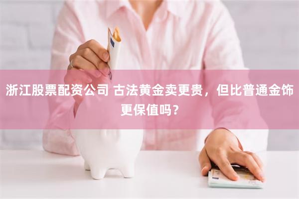 浙江股票配资公司 古法黄金卖更贵，但比普通金饰更保值吗？