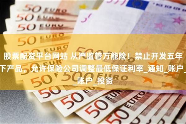 股票配资平台网站 从严监管万能险！禁止开发五年期以下产品，允许保险公司调整最低保证利率_通知_账户_投资
