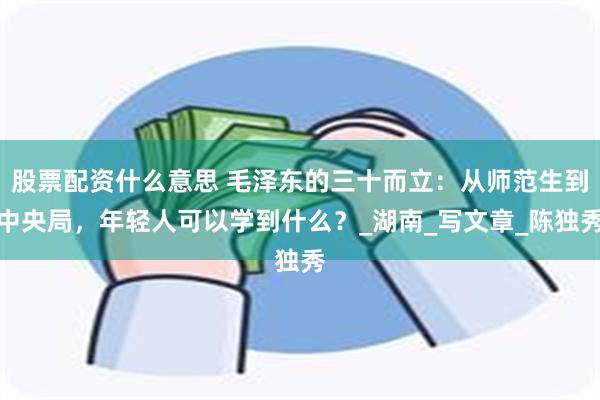 股票配资什么意思 毛泽东的三十而立：从师范生到中央局，年轻人可以学到什么？_湖南_写文章_陈独秀