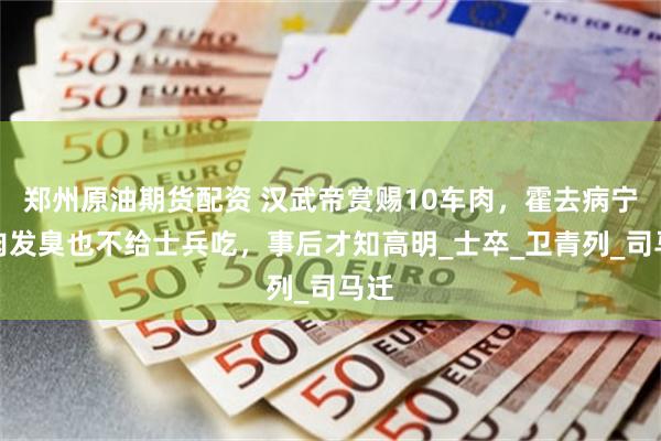 郑州原油期货配资 汉武帝赏赐10车肉，霍去病宁愿肉发臭也不给士兵吃，事后才知高明_士卒_卫青列_司马迁