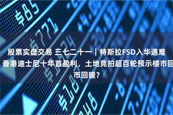 股票实盘交易 三七二十一｜特斯拉FSD入华遇难题，香港迪士尼十年首盈利，土地竞拍超百轮预示楼市回暖？