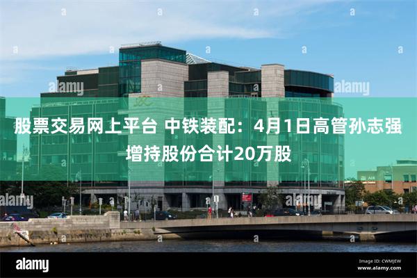 股票交易网上平台 中铁装配：4月1日高管孙志强增持股份合计20万股