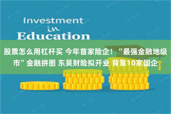 股票怎么用杠杆买 今年首家险企！“最强金融地级市”金融拼图 东吴财险拟开业 背靠10家国企