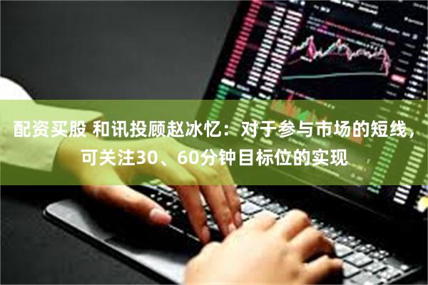 配资买股 和讯投顾赵冰忆：对于参与市场的短线，可关注30、60分钟目标位的实现