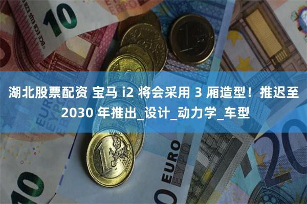 湖北股票配资 宝马 i2 将会采用 3 厢造型！推迟至 2030 年推出_设计_动力学_车型