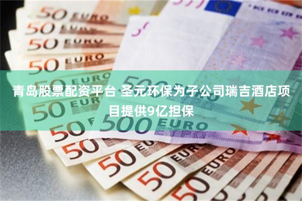 青岛股票配资平台 圣元环保为子公司瑞吉酒店项目提供9亿担保
