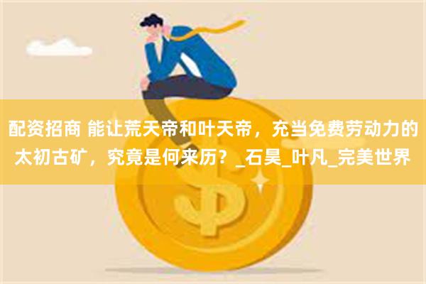 配资招商 能让荒天帝和叶天帝，充当免费劳动力的太初古矿，究竟是何来历？_石昊_叶凡_完美世界