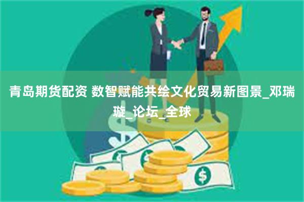 青岛期货配资 数智赋能共绘文化贸易新图景_邓瑞璇_论坛_全球
