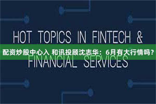配资炒股中心入 和讯投顾沈志华：6月有大行情吗？