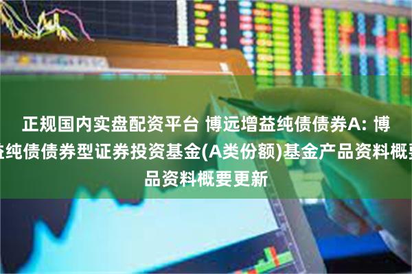 正规国内实盘配资平台 博远增益纯债债券A: 博远增益纯债债券型证券投资基金(A类份额)基金产品资料概要更新