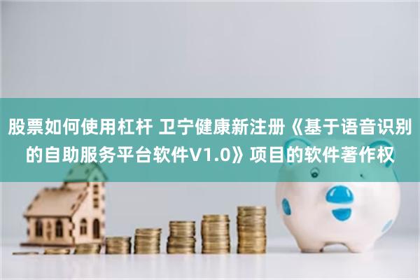 股票如何使用杠杆 卫宁健康新注册《基于语音识别的自助服务平台软件V1.0》项目的软件著作权