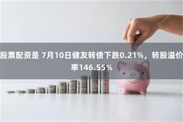 股票配资是 7月10日健友转债下跌0.21%，转股溢价率146.55%