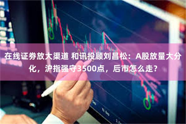 在线证劵放大渠道 和讯投顾刘昌松：A股放量大分化，沪指强守3500点，后市怎么走？