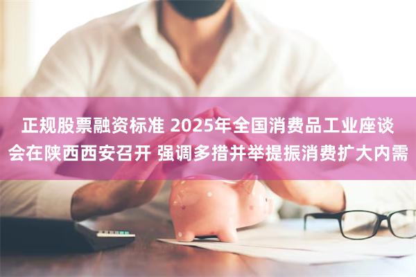 正规股票融资标准 2025年全国消费品工业座谈会在陕西西安召开 强调多措并举提振消费扩大内需