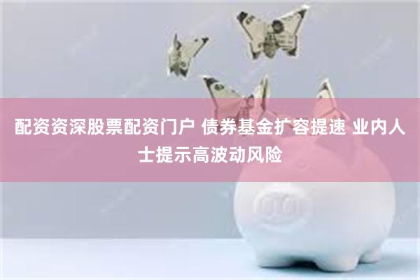 配资资深股票配资门户 债券基金扩容提速 业内人士提示高波动风险