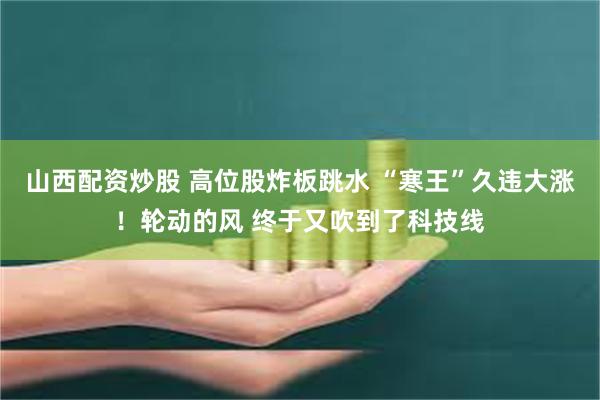 山西配资炒股 高位股炸板跳水 “寒王”久违大涨！轮动的风 终于又吹到了科技线