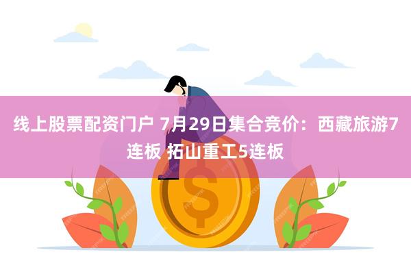 线上股票配资门户 7月29日集合竞价：西藏旅游7连板 拓山重工5连板