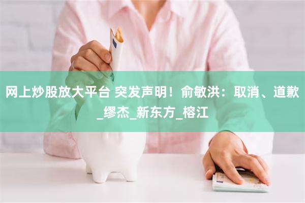 网上炒股放大平台 突发声明！俞敏洪：取消、道歉_缪杰_新东方_榕江