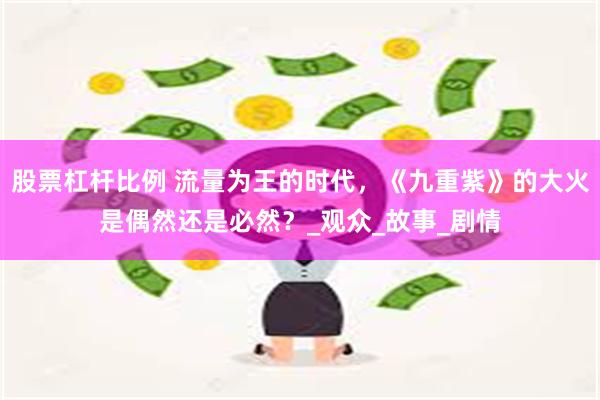 股票杠杆比例 流量为王的时代，《九重紫》的大火是偶然还是必然？_观众_故事_剧情
