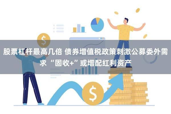 股票杠杆最高几倍 债券增值税政策刺激公募委外需求 “固收+”或增配红利资产