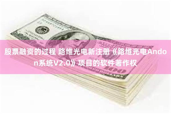 股票融资的过程 路维光电新注册《路维光电Andon系统V2.0》项目的软件著作权