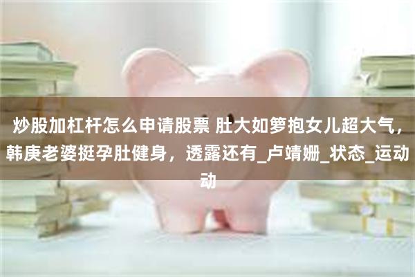 炒股加杠杆怎么申请股票 肚大如箩抱女儿超大气，韩庚老婆挺孕肚健身，透露还有_卢靖姗_状态_运动
