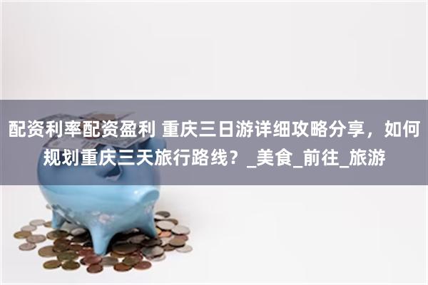 配资利率配资盈利 重庆三日游详细攻略分享，如何规划重庆三天旅行路线？_美食_前往_旅游