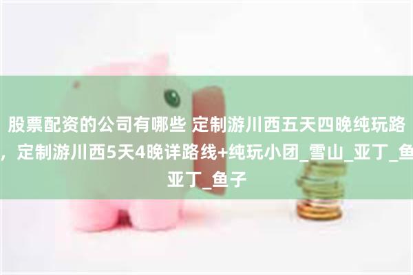 股票配资的公司有哪些 定制游川西五天四晚纯玩路线，定制游川西5天4晚详路线+纯玩小团_雪山_亚丁_鱼子