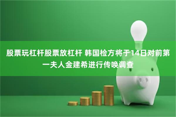 股票玩杠杆股票放杠杆 韩国检方将于14日对前第一夫人金建希进行传唤调查