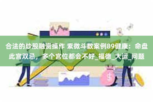 合法的炒股融资操作 紫微斗数案例89健康：命盘此宫双忌，多个宫位都会不好_福德_大运_问题