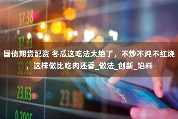 国债期货配资 冬瓜这吃法太绝了，不炒不炖不红烧，这样做比吃肉还香_做法_创新_馅料