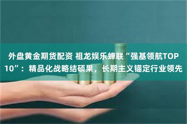 外盘黄金期货配资 祖龙娱乐蝉联“强基领航TOP10”：精品化战略结硕果，长期主义锚定行业领先