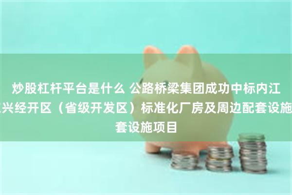 炒股杠杆平台是什么 公路桥梁集团成功中标内江市东兴经开区（省级开发区）标准化厂房及周边配套设施项目