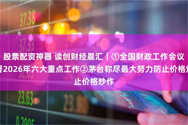 股票配资神器 读创财经晨汇｜①全国财政工作会议部署2026年六大重点工作②茅台称尽最大努力防止价格炒作